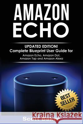 Amazon Echo: Updated Edition! Complete Blueprint User Guide for Amazon Echo, Amazon Dot, Amazon Tap and Amazon Alexa Scott Baker 9781540596932