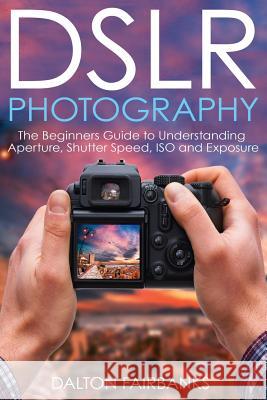 DSLR Photography: The Beginners Guide to Understanding Aperture, Shutter Speed, ISO and Exposure Fairbanks, Dalton 9781540618399 Createspace Independent Publishing Platform