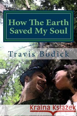 How the Earth Saved My Soul: Nature Based Healing and Wisdom Travis Bodick 9781540630131 Createspace Independent Publishing Platform