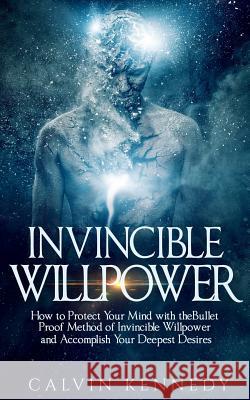 Invincible Willpower: How to Protect Your Mind with the Bullet Proof Method of Invincible Willpower and Accomplish Your Deepest Desires Calvin Kennedy 9781540650221 Createspace Independent Publishing Platform