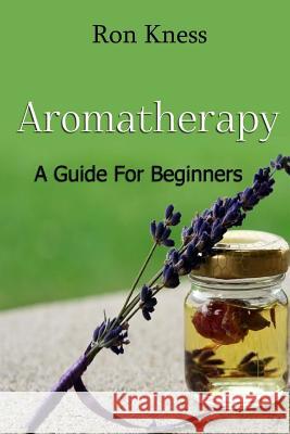 Aromatherapy - A Guide for Beginners: Reap the Benefits of Using Essential Oils In Your Life Kness, Ron 9781540666161