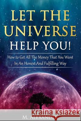 Let The Universe Help You!: How to Get All The Money That You Want In An Honest And Fulfilling Way Alexander, M. 9781540684738 Createspace Independent Publishing Platform