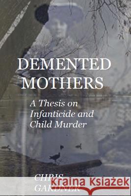 Demented Mothers: A Thesis on Child Murder Gardner, Chris 9781540685612 Createspace Independent Publishing Platform