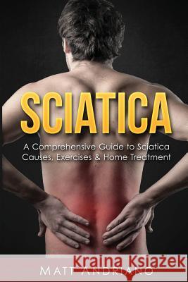 Sciatica: A Comprehensive Guide to Sciatica Causes, Exercises & Home Treatment Matt Andriano 9781540716484 Createspace Independent Publishing Platform