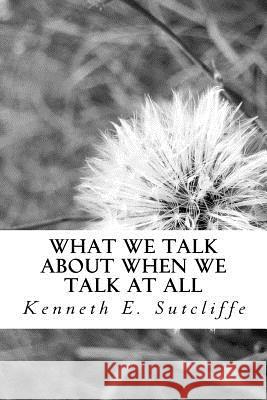 What We Talk About When We Talk at All: Vignettes About Everyday Living Sutcliffe, Kenneth E. 9781540724892 Createspace Independent Publishing Platform