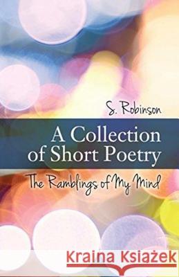 A Collection of Short Poetry: The Ramblings of My Mind S. Robinson 9781540736611 Createspace Independent Publishing Platform