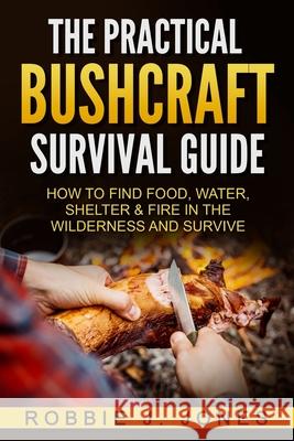The Practical Bushcraft Survival Guide: How to Find Food, Water, Shelter & Fire In The Wilderness and Survive Jones, Robbie J. 9781540756817 Createspace Independent Publishing Platform
