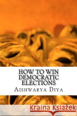 How to Win Democratic Elections: The Steps To Win Elections Aishwarya Diya 9781540756961 Createspace Independent Publishing Platform