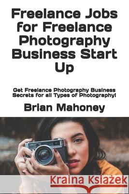 Freelance Jobs for Freelance Photography Business Start Up: Get Freelance Photography Business Secrets for all Types of Photography! Photography 101 Photo Club, Brian Mahoney 9781540765703 Createspace Independent Publishing Platform