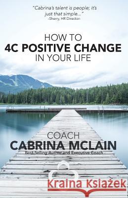 How to 4C Positive Change in Your Life: A Guide to Living with Compassion, Courage, Confidence and Celebration Coach Cabrina McLain 9781540774828