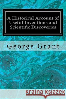A Historical Account of Useful Inventions and Scientific Discoveries: Being A Manual of Instruction and Entertainment Grant, George 9781540775665 Createspace Independent Publishing Platform