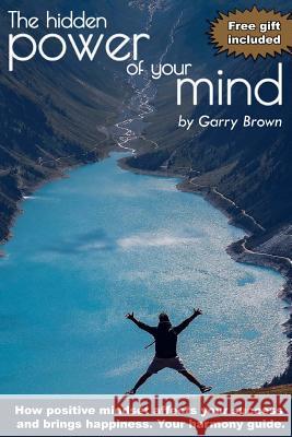 The hidden Power of your Mind: How positive mindset affects your success and brings happiness.Your harmony guide. Brown, Garry 9781540801227