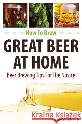 How To Brew Great Beer At Home: Beer Brewing Tips For The Novice Angela Whyte 9781540801500 Createspace Independent Publishing Platform