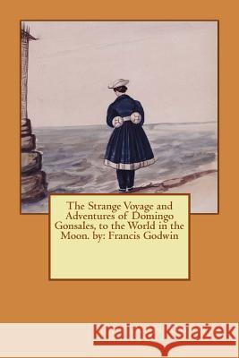 The Strange Voyage and Adventures of Domingo Gonsales, to the World in the Moon. by: Francis Godwin Francis Godwin 9781540815293 Createspace Independent Publishing Platform