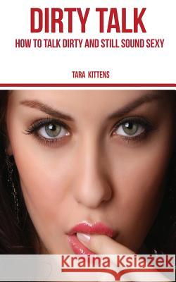 Dirty Talk: How to talk Dirty and still sound Sexy Kittens, Tara 9781540819031 Createspace Independent Publishing Platform