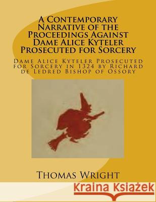 A Contemporary Narrative of the Proceedings Against Dame Alice Kyteler Prosecuted for Sorcery: Dame Alice Kyteler Prosecuted for Sorcery in 1324 by Ri Thomas Wright 9781540823489 Createspace Independent Publishing Platform