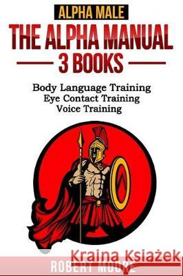 Alpha Male: The Alpha Manual - 3 Books: Body Language Training, Eye Contact Training & Voice Training Robert Moore 9781540844262 Createspace Independent Publishing Platform
