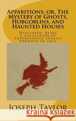 Apparitions; or, The Mystery of Ghosts, Hobgoblins, and Haunted Houses: Developed, Being a Collection of Entertaining Stories Founded of Fact Taylor, Joseph 9781540857255