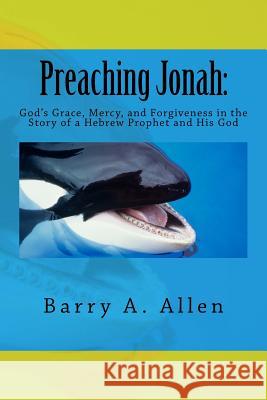 Preaching Jonah: God's Grace, Mercy, and Forgiveness in the Story of a Hebrew Prophet and His God Rev Barry a. Allen 9781540862242