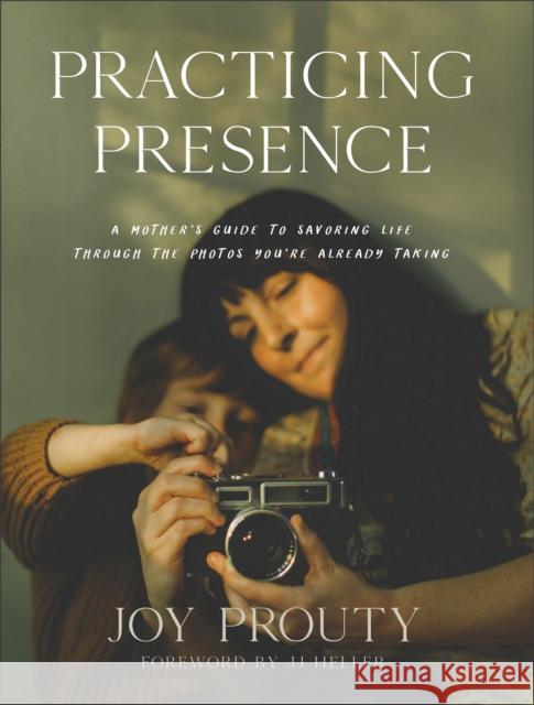 Practicing Presence – A Mother`s Guide to Savoring Life through the Photos You`re Already Taking Jj Heller 9781540902832 Baker Publishing Group