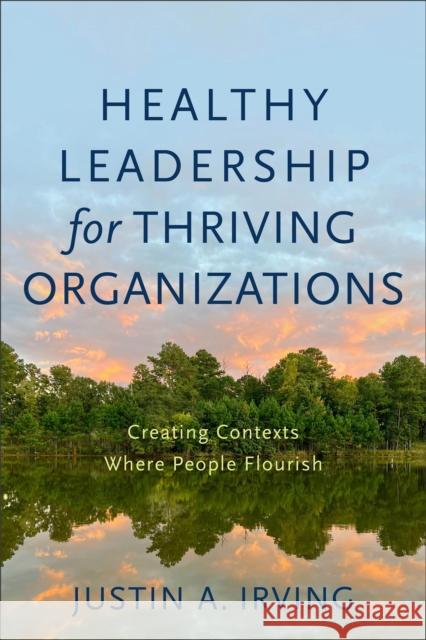 Healthy Leadership for Thriving Organizations – Creating Contexts Where People Flourish Justin A. Irving 9781540964809