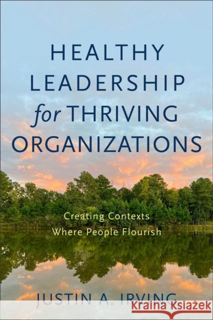 Healthy Leadership for Thriving Organizations: Creating Contexts Where People Flourish Justin A. Irving 9781540964809