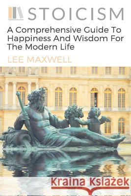 Stoicism: A Comprehensive Guide To Happiness And Wisdom For The Modern Life Maxwell, Lee 9781541008151 Createspace Independent Publishing Platform