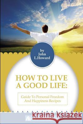 How To Live A Good Life: A Guide To Personal Freedom And A Happiness Recipes John L. Howard 9781541012561 Createspace Independent Publishing Platform