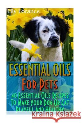 Essential Oils For Pets: 40 Essential Oils Recipes To Make Your Dog Or Cat Playful And Healthy: (Essential Oils For Dogs, Essential Oils For Ca Lorance, Lily 9781541068360