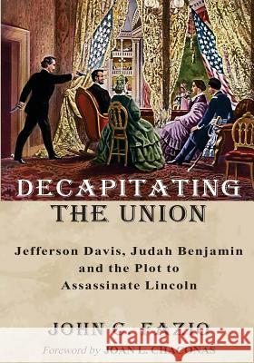 Decapitating the Union: Jefferson Davis, Judah Benjamin and the Plot to Assassinate Lincoln John C. Fazio Joan L. Chaconas 9781541095380 Createspace Independent Publishing Platform