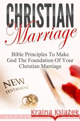 Christian Marriage: Bible Principles To Make God The Foundation Of Your Christian Marriage Roldan, Alexis G. 9781541100473 Createspace Independent Publishing Platform