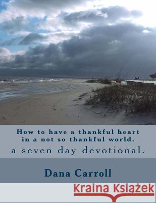 How to have a thankful heart in a not so thankful world.: a seven day devotional. Carroll, Dana M. 9781541156890 Createspace Independent Publishing Platform