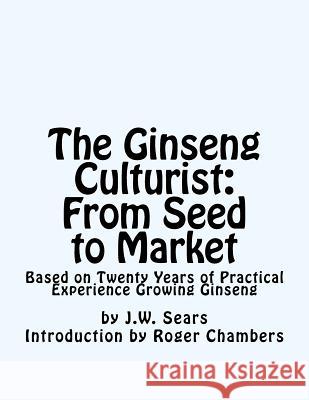 The Ginseng Culturist: From Seed to Market: Based on Twenty Years of Practical Experience Growing Ginseng J. W. Sears Roger Chambers 9781541211018 Createspace Independent Publishing Platform