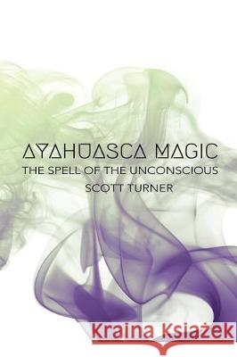 Ayahuasca Magic: The Spell of the Unconscious Scott Turner 9781541211612 Createspace Independent Publishing Platform