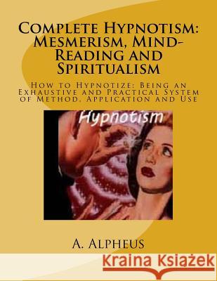 Complete Hypnotism: Mesmerism, Mind-Reading and Spiritualism: How to Hypnotize: Being an Exhaustive and Practical System of Method, Applic A. Alpheus 9781541215474 Createspace Independent Publishing Platform