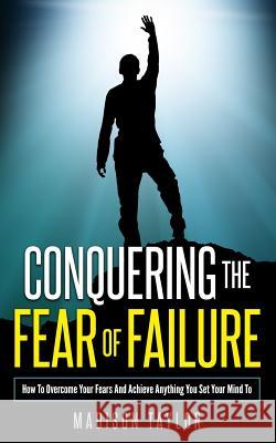 Conquering The Fear Of Failure: How To Overcome Your Fears And Achieve Anything You Set Your Mind To Taylor, Madison 9781541221826