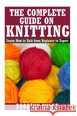The Complete Guide on How to Knit from Beginner to Expert: Learn How to Knit from Beginner to Expert Dorothy Wilks 9781541256286