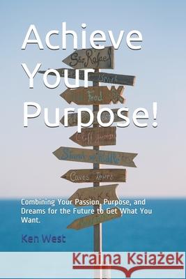 Achieve Your Purpose!: Combining Your Passion, Purpose, and Dreams for the Future to Get What You Want Ken West 9781541287976
