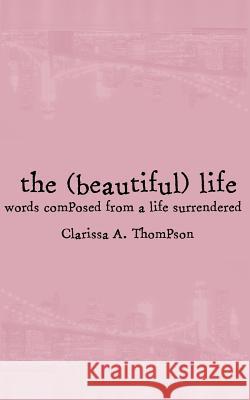 The (beautiful) life: words composed from a life surrendered Thompson, Clarissa Ann 9781541293069