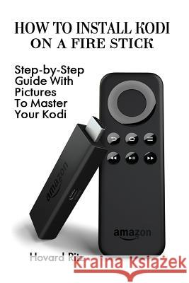 How to Install Kodi on a Fire Stick: Step-By-Step Guide with Pictures to Master: (Expert, Amazon Prime, Tips and Tricks, Web Services, Home TV, Digita Hovard Ritz 9781541294707 