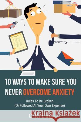 Anxiety Relief: 10 Ways To Make Sure You Never Overcome Anxiety: RULES TO BE BROKEN (or followed at your own expense) Kruse, C. 9781541329898