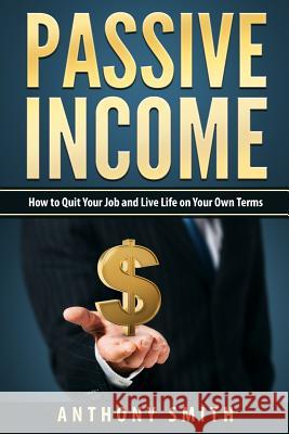 Passive Income: How to Quit Your Job and Live Life on Your Own Terms Anthony Smith 9781541338739 Createspace Independent Publishing Platform