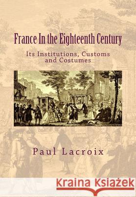 France in the Eighteenth Century: Its Institutions, Customs and Costumes Paul LaCroix Susanne Alleyn 9781541371781