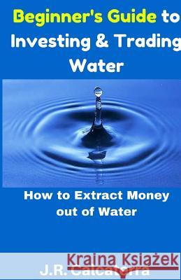 Beginner's Guide to Investing & Trading Water: How to Extract Money Out of Water J. R. Calcaterra 9781541375130 Createspace Independent Publishing Platform