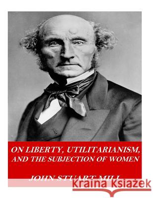 On Liberty, Utilitarianism, and The Subjection of Women Mill, John Stuart 9781541378155 Createspace Independent Publishing Platform