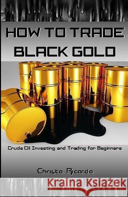 How to Trade Black Gold: Crude Oil Investing and Trading for Beginners Christo Ricardo 9781541388994 Createspace Independent Publishing Platform