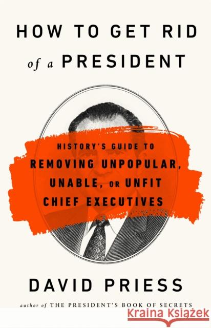 How to Get Rid of a President: History's Guide to Removing Unpopular, Unable, or Unfit Chief Executives David Priess 9781541788220