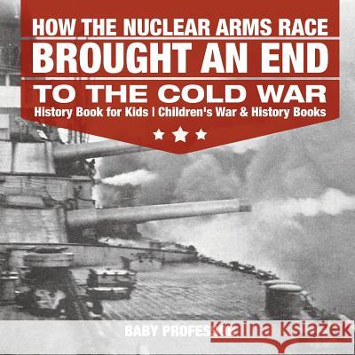 How the Nuclear Arms Race Brought an End to the Cold War - History Book for Kids Children's War & History Books Baby Professor 9781541912533 Baby Professor