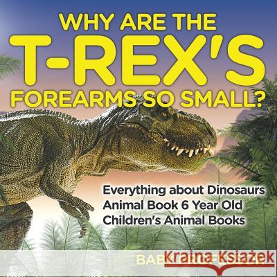 Why Are The T-Rex's Forearms So Small? Everything about Dinosaurs - Animal Book 6 Year Old Children's Animal Books Baby Professor 9781541913509 Baby Professor