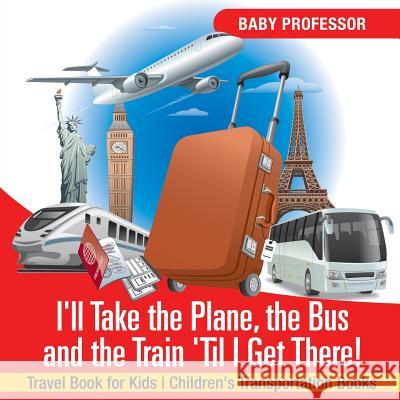 I'll Take the Plane, the Bus and the Train 'til I Get There! Travel Book for Kids Children's Transportation Books Baby Professor 9781541915886 Baby Professor
